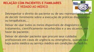 RELAÇÃO COM PACIENTES E FAMILIARES
É VEDADO AO MÉDICO
• Desrespeitar o direito do paciente ou de seu representante legal
de decidir livremente sobre a execução de práticas diagnósticas
ou terapêuticas...
• Deixar de usar todos os meios disponíveis de diagnóstico e
tratamento, cientificamente reconhecidos e a seu alcance, em
favor do paciente.
• Deixar de atender paciente que procure seus cuidados
profissionais em casos de urgência ou emergência, quando não
haja outro médico ou serviço médico em condições de fazê-lo.
20:14
 