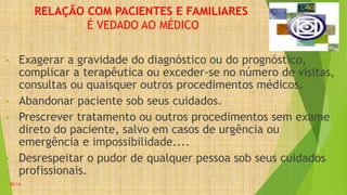 RELAÇÃO COM PACIENTES E FAMILIARES
É VEDADO AO MÉDICO
• Exagerar a gravidade do diagnóstico ou do prognóstico,
complicar a terapêutica ou exceder-se no número de visitas,
consultas ou quaisquer outros procedimentos médicos.
• Abandonar paciente sob seus cuidados.
• Prescrever tratamento ou outros procedimentos sem exame
direto do paciente, salvo em casos de urgência ou
emergência e impossibilidade....
• Desrespeitar o pudor de qualquer pessoa sob seus cuidados
profissionais.
20:14
 
