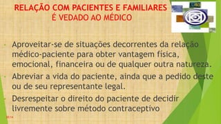 RELAÇÃO COM PACIENTES E FAMILIARES
É VEDADO AO MÉDICO
• Aproveitar-se de situações decorrentes da relação
médico-paciente para obter vantagem física,
emocional, financeira ou de qualquer outra natureza.
• Abreviar a vida do paciente, ainda que a pedido deste
ou de seu representante legal.
• Desrespeitar o direito do paciente de decidir
livremente sobre método contraceptivo
20:14
 