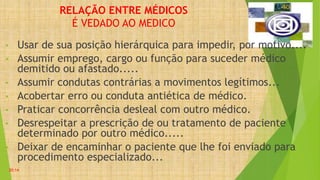 RELAÇÃO ENTRE MÉDICOS
É VEDADO AO MEDICO
• Usar de sua posição hierárquica para impedir, por motivo....
• Assumir emprego, cargo ou função para suceder médico
demitido ou afastado.....
• Assumir condutas contrárias a movimentos legítimos...
• Acobertar erro ou conduta antiética de médico.
• Praticar concorrência desleal com outro médico.
• Desrespeitar a prescrição de ou tratamento de paciente
determinado por outro médico.....
• Deixar de encaminhar o paciente que lhe foi enviado para
procedimento especializado...
20:14
 