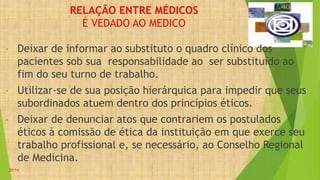RELAÇÃO ENTRE MÉDICOS
É VEDADO AO MEDICO
• Deixar de informar ao substituto o quadro clínico dos
pacientes sob sua responsabilidade ao ser substituído ao
fim do seu turno de trabalho.
• Utilizar-se de sua posição hierárquica para impedir que seus
subordinados atuem dentro dos princípios éticos.
• Deixar de denunciar atos que contrariem os postulados
éticos à comissão de ética da instituição em que exerce seu
trabalho profissional e, se necessário, ao Conselho Regional
de Medicina.
20:14
 
