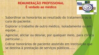 REMUNERAÇÃO PROFISSIONAL
É vedado ao médico
• Subordinar os honorários ao resultado do tratamento ou à
cura do paciente.
• Explorar o trabalho de outro médico, isoladamente ou em
equipe...
• Agenciar, aliciar ou desviar, por qualquer meio, para clínica
particular...
• Cobrar honorários de paciente assistido em instituição que
se destina à prestação de serviços públicos.....
20:14
 