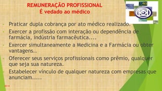 REMUNERAÇÃO PROFISSIONAL
É vedado ao médico
• Praticar dupla cobrança por ato médico realizado.
• Exercer a profissão com interação ou dependência de
farmácia, indústria farmacêutica....
• Exercer simultaneamente a Medicina e a Farmácia ou obter
vantagens..
• Oferecer seus serviços profissionais como prêmio, qualquer
que seja sua natureza.
• Estabelecer vínculo de qualquer natureza com empresas que
anunciam.....
20:14
 