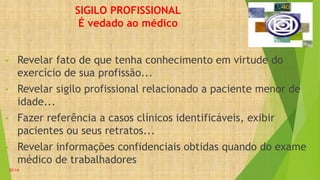 SIGILO PROFISSIONAL
É vedado ao médico
• Revelar fato de que tenha conhecimento em virtude do
exercício de sua profissão...
• Revelar sigilo profissional relacionado a paciente menor de
idade...
• Fazer referência a casos clínicos identificáveis, exibir
pacientes ou seus retratos...
• Revelar informações confidenciais obtidas quando do exame
médico de trabalhadores
20:14
 