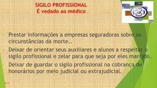 SIGILO PROFISSIONAL
É vedado ao médico
• Prestar informações a empresas seguradoras sobre as
circunstâncias da morte..
• Deixar de orientar seus auxiliares e alunos a respeitar o
sigilo profissional e zelar para que seja por eles mantido.
• Deixar de guardar o sigilo profissional na cobrança de
honorários por meio judicial ou extrajudicial.
20:14
 