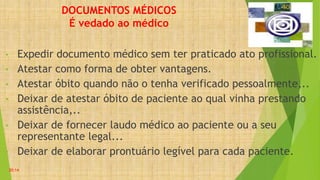 DOCUMENTOS MÉDICOS
É vedado ao médico
• Expedir documento médico sem ter praticado ato profissional.
• Atestar como forma de obter vantagens.
• Atestar óbito quando não o tenha verificado pessoalmente,..
• Deixar de atestar óbito de paciente ao qual vinha prestando
assistência,..
• Deixar de fornecer laudo médico ao paciente ou a seu
representante legal...
• Deixar de elaborar prontuário legível para cada paciente.
20:14
 