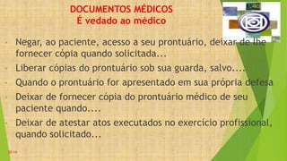 DOCUMENTOS MÉDICOS
É vedado ao médico
• Negar, ao paciente, acesso a seu prontuário, deixar de lhe
fornecer cópia quando solicitada...
• Liberar cópias do prontuário sob sua guarda, salvo....
• Quando o prontuário for apresentado em sua própria defesa
• Deixar de fornecer cópia do prontuário médico de seu
paciente quando....
• Deixar de atestar atos executados no exercício profissional,
quando solicitado...
20:14
 