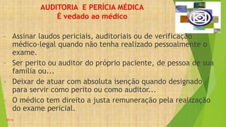 AUDITORIA E PERÍCIA MÉDICA
É vedado ao médico
• Assinar laudos periciais, auditoriais ou de verificação
médico-legal quando não tenha realizado pessoalmente o
exame.
• Ser perito ou auditor do próprio paciente, de pessoa de sua
família ou...
• Deixar de atuar com absoluta isenção quando designado
para servir como perito ou como auditor...
• O médico tem direito a justa remuneração pela realização
do exame pericial.
20:14
 