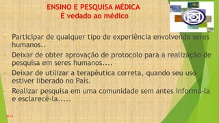 ENSINO E PESQUISA MÉDICA
É vedado ao médico
• Participar de qualquer tipo de experiência envolvendo seres
humanos..
• Deixar de obter aprovação de protocolo para a realização de
pesquisa em seres humanos....
• Deixar de utilizar a terapêutica correta, quando seu uso
estiver liberado no País.
• Realizar pesquisa em uma comunidade sem antes informá-la
e esclarecê-la.....
20:14
 