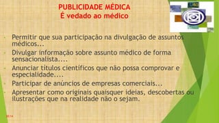 PUBLICIDADE MÉDICA
É vedado ao médico
• Permitir que sua participação na divulgação de assuntos
médicos...
• Divulgar informação sobre assunto médico de forma
sensacionalista....
• Anunciar títulos científicos que não possa comprovar e
especialidade....
• Participar de anúncios de empresas comerciais...
• Apresentar como originais quaisquer ideias, descobertas ou
ilustrações que na realidade não o sejam.
•
20:14
 