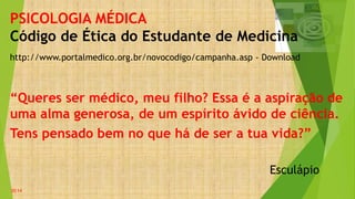 http://www.portalmedico.org.br/novocodigo/campanha.asp - Download
PSICOLOGIA MÉDICA
Código de Ética do Estudante de Medicina
“Queres ser médico, meu filho? Essa é a aspiração de
uma alma generosa, de um espírito ávido de ciência.
Tens pensado bem no que há de ser a tua vida?”
Esculápio
20:14
 