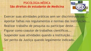 PSICOLOGIA MÉDICA
São direitos do estudante de Medicina
• Exercer suas atividades práticas sem ser discriminado por...
• Apontar falhas nos regulamentos e normas das instituições...
• Realizar trabalho de pesquisa ou participar deste.....
• Figurar como coautor de trabalhos científicos...
• Suspender suas atividades quando a instituição.....
• Ser perito da Justiça quando legalmente indicado.
20:14
 