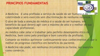 PRINCÍPIOS FUNDAMENTAIS
• A Medicina é uma profissão a serviço da saúde do ser humano e da
coletividade e será exercida sem discriminação de nenhuma natureza.
• O alvo de toda a atenção do médico é a saúde do ser humano, em
benefício da qual deverá agir com o máximo de zelo e o melhor de sua
capacidade profissional.
• Ao médico cabe zelar e trabalhar pelo perfeito desempenho ético da
Medicina, bem como pelo prestígio e bom conceito da profissão.
• Compete ao médico aprimorar continuamente seus conhecimentos e usar o
melhor do progresso científico em benefício do paciente.
• A Medicina não pode, em nenhuma circunstância ou forma, ser exercida
como comércio.
20:14
 