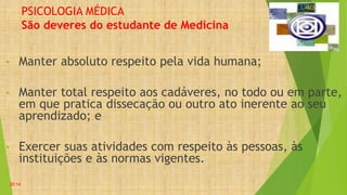 PSICOLOGIA MÉDICA
São deveres do estudante de Medicina
• Manter absoluto respeito pela vida humana;
• Manter total respeito aos cadáveres, no todo ou em parte,
em que pratica dissecação ou outro ato inerente ao seu
aprendizado; e
• Exercer suas atividades com respeito às pessoas, às
instituições e às normas vigentes.
20:14
 