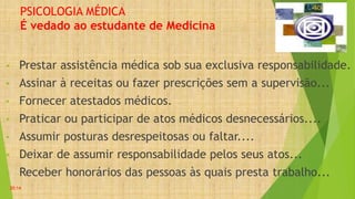 PSICOLOGIA MÉDICA
É vedado ao estudante de Medicina
• Prestar assistência médica sob sua exclusiva responsabilidade.
• Assinar à receitas ou fazer prescrições sem a supervisão...
• Fornecer atestados médicos.
• Praticar ou participar de atos médicos desnecessários....
• Assumir posturas desrespeitosas ou faltar....
• Deixar de assumir responsabilidade pelos seus atos...
• Receber honorários das pessoas às quais presta trabalho...
20:14
 