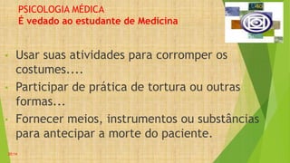 PSICOLOGIA MÉDICA
É vedado ao estudante de Medicina
• Usar suas atividades para corromper os
costumes....
• Participar de prática de tortura ou outras
formas...
• Fornecer meios, instrumentos ou substâncias
para antecipar a morte do paciente.
20:14
 