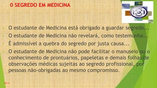 0 SEGREDO EM MEDICINA
• O estudante de Medicina está obrigado a guardar segredo...
• O estudante de Medicina não revelará, como testemunha...
• É admissível a quebra do segredo por justa causa...
• O estudante de Medicina não pode facilitar o manuseio ou o
conhecimento de prontuários, papeletas e demais folhas de
observações médicas sujeitas ao segredo profissional, por
pessoas não-obrigadas ao mesmo compromisso.
20:14
 