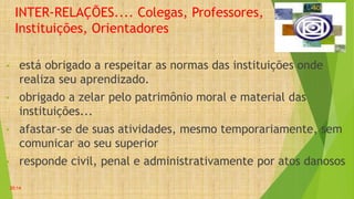 INTER-RELAÇÕES.... Colegas, Professores,
Instituições, Orientadores
• está obrigado a respeitar as normas das instituições onde
realiza seu aprendizado.
• obrigado a zelar pelo patrimônio moral e material das
instituições...
• afastar-se de suas atividades, mesmo temporariamente, sem
comunicar ao seu superior
• responde civil, penal e administrativamente por atos danosos
20:14
 