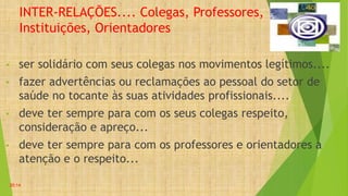 INTER-RELAÇÕES.... Colegas, Professores,
Instituições, Orientadores
• ser solidário com seus colegas nos movimentos legítimos....
• fazer advertências ou reclamações ao pessoal do setor de
saúde no tocante às suas atividades profissionais....
• deve ter sempre para com os seus colegas respeito,
consideração e apreço...
• deve ter sempre para com os professores e orientadores a
atenção e o respeito...
20:14
 