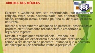 DIREITOS DOS MÉDICOS
• Exercer a Medicina sem ser discriminado por questões de
religião, etnia, sexo, nacionalidade, cor, orientação sexual,
idade, condição social, opinião política ou de qualquer outra
natureza.
• Indicar o procedimento adequado ao paciente, observadas as
práticas cientificamente reconhecidas e respeitada a
legislação vigente.
• Decidir, em qualquer circunstância, levando em
consideração sua experiência e capacidade profissional, o
tempo a ser dedicado ao paciente, evitando que o acúmulo
de encargos ou de consultas venha a prejudicá-lo
20:14
 
