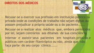 DIREITOS DOS MÉDICOS
• Recusar-se a exercer sua profissão em instituição pública ou
privada onde as condições de trabalho não sejam dignas ou
possam prejudicar a própria saúde ou a do paciente......
• Recusar-se a realizar atos médicos que, embora permitidos
por lei, sejam contrários aos ditames de sua consciência.
• Internar e assistir seus pacientes em hospitais privados e
públicos com caráter filantrópico ou não, ainda que não
faça parte do seu corpo clínico......
20:14
 