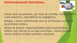 RESPONSABILIDADE PROFISSIONAL
• Causar dano ao paciente, por ação ou omissão, caracterizável
como imperícia, imprudência ou negligência.
• Delegar a outros profissionais atos ou atribuições exclusivos
da profissão médica.
• Deixar de assumir responsabilidade sobre procedimento
médico que indicou ou do qual participou, mesmo quando
vários médicos tenham assistido o paciente.
20:14
 