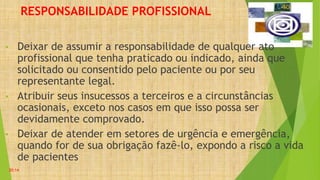 RESPONSABILIDADE PROFISSIONAL
• Deixar de assumir a responsabilidade de qualquer ato
profissional que tenha praticado ou indicado, ainda que
solicitado ou consentido pelo paciente ou por seu
representante legal.
• Atribuir seus insucessos a terceiros e a circunstâncias
ocasionais, exceto nos casos em que isso possa ser
devidamente comprovado.
• Deixar de atender em setores de urgência e emergência,
quando for de sua obrigação fazê-lo, expondo a risco a vida
de pacientes
20:14
 