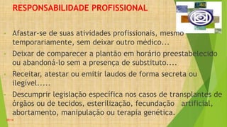 RESPONSABILIDADE PROFISSIONAL
• Afastar-se de suas atividades profissionais, mesmo
temporariamente, sem deixar outro médico...
• Deixar de comparecer a plantão em horário preestabelecido
ou abandoná-lo sem a presença de substituto....
• Receitar, atestar ou emitir laudos de forma secreta ou
ilegível.....
• Descumprir legislação específica nos casos de transplantes de
órgãos ou de tecidos, esterilização, fecundação artificial,
abortamento, manipulação ou terapia genética.
20:14
 