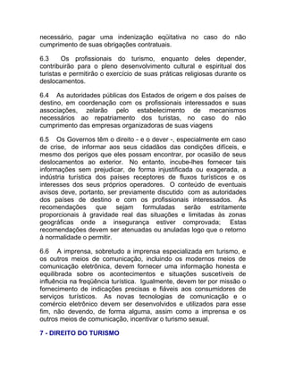 necessário, pagar uma indenização eqüitativa no caso do não
cumprimento de suas obrigações contratuais.

6.3     Os profissionais do turismo, enquanto deles depender,
contribuirão para o pleno desenvolvimento cultural e espiritual dos
turistas e permitirão o exercício de suas práticas religiosas durante os
deslocamentos.

6.4 As autoridades públicas dos Estados de origem e dos países de
destino, em coordenação com os profissionais interessados e suas
associações, zelarão pelo estabelecimento de mecanismos
necessários ao repatriamento dos turistas, no caso do não
cumprimento das empresas organizadoras de suas viagens

6.5 Os Governos têm o direito - e o dever -, especialmente em caso
de crise, de informar aos seus cidadãos das condições difíceis, e
mesmo dos perigos que eles possam encontrar, por ocasião de seus
deslocamentos ao exterior. No entanto, incube-lhes fornecer tais
informações sem prejudicar, de forma injustificada ou exagerada, a
indústria turística dos países receptores de fluxos turísticos e os
interesses dos seus próprios operadores. O conteúdo de eventuais
avisos deve, portanto, ser previamente discutido com as autoridades
dos países de destino e com os profissionais interessados. As
recomendações que sejam formuladas serão estritamente
proporcionais à gravidade real das situações e limitadas às zonas
geográficas onde a insegurança estiver comprovada; Estas
recomendações devem ser atenuadas ou anuladas logo que o retorno
à normalidade o permitir.

6.6 A imprensa, sobretudo a imprensa especializada em turismo, e
os outros meios de comunicação, incluindo os modernos meios de
comunicação eletrônica, devem fornecer uma informação honesta e
equilibrada sobre os acontecimentos e situações suscetíveis de
influência na freqüência turística. Igualmente, devem ter por missão o
fornecimento de indicações precisas e fiáveis aos consumidores de
serviços turísticos. As novas tecnologias de comunicação e o
comércio eletrônico devem ser desenvolvidos e utilizados para esse
fim, não devendo, de forma alguma, assim como a imprensa e os
outros meios de comunicação, incentivar o turismo sexual.

7 - DIREITO DO TURISMO
 