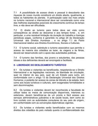 7.1 A possibilidade de acesso direto e pessoal à descoberta das
riquezas de nosso mundo constituirá um direito aberto, igualmente, a
todos os habitantes do planeta. A participação cada vez mais ampla
no turismo nacional e internacional deve ser considerada como uma
das melhores expressões possíveis do crescimento contínuo do tempo
livre, e não deve ser dificultada.

7.2     O direito ao turismo para todos deve ser visto como
conseqüência ao direito ao descanso e aos tempos livres , e, em
particular, a uma razoável limitação da duração do trabalho e licenças
periódicas pagas, conforme é garantido no artigo 24 da Declaração
Universal dos Direitos Humanos , e no artigo 7.1 do Pacto
Internacional relativo aos Direitos Econômicos, Sociais e Culturais.

7.3 O turismo social, sobretudo o turismo associativo que permite o
acesso da maioria dos cidadãos ao lazer, às viagens e às férias,
deverá ser desenvolvido com o apoio das autoridades públicas.

7.4 O turismo das famílias, dos jovens e estudantes, das pessoas
idosas e dos deficientes deverá ser encorajado e facilitado.

8 - LIBERDADE DO DESLOCAMENTO TURÍSTICO

8.1 Os turistas e visitantes se beneficiarão, respeitando-se o Direito
Internacional e as legislações nacionais, da liberdade de circulação,
quer no interior do seu país, quer de um Estado para outro, em
conformidade com o artigo 13 da Declaração Universal dos Direitos
Humanos; e poderão ter acesso às zonas de trânsito e de estada, bem
como aos locais turísticos e culturais, sem exageradas formalidades e
sem discriminações.

8.2 Os turistas e visitantes devem ter reconhecida a faculdade de
utilizar todos os meios de comunicação disponíveis, interiores ou
exteriores, devem beneficiar-se de um pronto e fácil acesso aos
serviços administrativos judiciários e de saúde locais, bem como ao
livre contato com as autoridades consulares do seu país de origem,
em conformidade com as convenções diplomáticas vigentes.

8.3 Os turistas e visitantes serão beneficiados com os mesmos
direitos dos cidadãos do país visitado quanto à confidencialidade dos
 