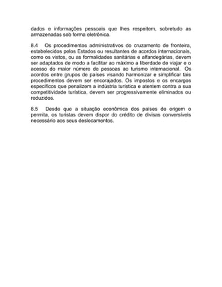 dados e informações pessoais que lhes respeitem, sobretudo as
armazenadas sob forma eletrônica.

8.4 Os procedimentos administrativos do cruzamento de fronteira,
estabelecidos pelos Estados ou resultantes de acordos internacionais,
como os vistos, ou as formalidades sanitárias e alfandegárias, devem
ser adaptados de modo a facilitar ao máximo a liberdade de viajar e o
acesso do maior número de pessoas ao turismo internacional. Os
acordos entre grupos de países visando harmonizar e simplificar tais
procedimentos devem ser encorajados. Os impostos e os encargos
específicos que penalizem a indústria turística e atentem contra a sua
competitividade turística, devem ser progressivamente eliminados ou
reduzidos.

8.5 Desde que a situação econômica dos países de origem o
permita, os turistas devem dispor do crédito de divisas conversíveis
necessário aos seus deslocamentos.
 