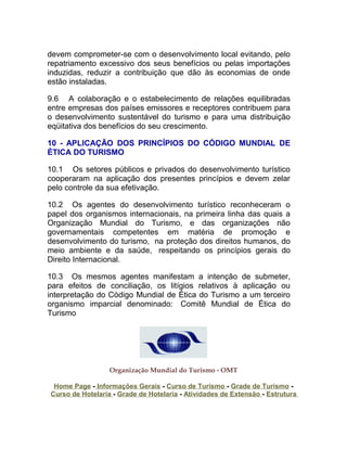 devem comprometer-se com o desenvolvimento local evitando, pelo
repatriamento excessivo dos seus benefícios ou pelas importações
induzidas, reduzir a contribuição que dão às economias de onde
estão instaladas.

9.6 A colaboração e o estabelecimento de relações equilibradas
entre empresas dos países emissores e receptores contribuem para
o desenvolvimento sustentável do turismo e para uma distribuição
eqüitativa dos benefícios do seu crescimento.

10 - APLICAÇÃO DOS PRINCÍPIOS DO CÓDIGO MUNDIAL DE
ÉTICA DO TURISMO

10.1 Os setores públicos e privados do desenvolvimento turístico
cooperaram na aplicação dos presentes princípios e devem zelar
pelo controle da sua efetivação.

10.2 Os agentes do desenvolvimento turístico reconheceram o
papel dos organismos internacionais, na primeira linha das quais a
Organização Mundial do Turismo, e das organizações não
governamentais competentes em matéria de promoção e
desenvolvimento do turismo, na proteção dos direitos humanos, do
meio ambiente e da saúde, respeitando os princípios gerais do
Direito Internacional.

10.3 Os mesmos agentes manifestam a intenção de submeter,
para efeitos de conciliação, os litígios relativos à aplicação ou
interpretação do Código Mundial de Ética do Turismo a um terceiro
organismo imparcial denominado: Comitê Mundial de Ética do
Turismo




                  Organização Mundial do Turismo - OMT

 Home Page - Informações Gerais - Curso de Turismo - Grade de Turismo -
Curso de Hotelaria - Grade de Hotelaria - Atividades de Extensão - Estrutura
 