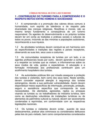 CÓDIGO MUNDIAL DE ÉTICA DO TURISMO
1 - CONTRIBUIÇÃO DO TURISMO PARA A COMPREENSÃO E O
RESPEITO MÚTUO ENTRE HOMENS E SOCIEDADES

1.1 A compreensão e a promoção dos valores éticos comuns à
humanidade, num espírito de tolerância e de respeito pela
diversidade das crenças religiosas, filosóficas e morais, são ao
mesmo tempo fundamento e conseqüência de um turismo
responsável. Os agentes do desenvolvimento e os próprios turistas
devem ter em conta as tradições e práticas sociais e culturais de
todos os povos, incluindo as das minorias e populações autóctones,
reconhecendo a sua riqueza.

1.2 As atividades turísticas devem conduzir-se em harmonia com
as especificidades e tradições das regiões e países receptores,
observando as suas leis, seus usos e costumes.

1.3 As comunidades receptoras de turistas por um lado, e os
agentes profissionais locais por outro, devem aprender a conhecer
e a respeitar os turistas que os visitam, e informarem-se sobre os
seus modos de vida, gostos e expectativas. A educação e a
formação ministradas aos profissionais contribuem para um
acolhimento hospitaleiro dos turistas.

1.4 As autoridades públicas têm por missão assegurar a proteção
dos turistas e visitantes, bem como dos seus bens. Neste sentido,
devem conceder especial atenção à segurança dos turistas
estrangeiros, devido a sua particular vulnerabilidade. Assim devem
disponibilizar meios específicos de informação, prevenção, proteção,
seguro e assistência específica que corresponda às suas
necessidades. Os atentados, agressões, raptos ou ameaças
visando os turistas ou os trabalhadores da indústria turística, bem
como as destruições voluntárias de instalações turísticas ou de
elementos do patrimônio cultural ou natural, devem ser severamente
condenadas e reprimidas, em conformidade com as respectivas
legislações nacionais.

1.5    Os turistas e visitantes devem evitar, quando de seus
deslocamentos, praticar atos criminosos ou considerados delituosos
pelas leis do país visitado, bem como comportamentos considerados
 