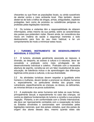 chocantes ou que firam as populações locais, ou ainda suscetíveis
de atentar contra o meio ambiente local. Eles também, devem
abster-se de todo o tráfico de drogas, armas, antiguidades, espécies
protegidas, bem como de produtos ou substâncias perigosas ou
proibidas pelas legislações nacionais.

1.6 Os turistas e visitantes têm a responsabilidade de obterem
informações, antes mesmo da sua partida, sobre as características
dos países que pretendem visitar. Devem ainda, ter consciência dos
riscos em matéria de saúde e segurança inerentes a todo
deslocamento para fora do seu meio habitual, e ter um
comportamento de modo a minimizar estes riscos.



2 - TURISMO, INSTRUMENTO                 DE    DESENVOLVIMENTO
INDIVIDUAL E COLETIVO

2.1 O turismo, atividade geralmente associada ao repouso, à
diversão, ao desporto, ao acesso à cultura e à natureza, deve ser
concebido e praticado como meio privilegiado de de
desenvolvimento individual e coletivo. Praticado com a necessária
abertura de espírito, constitui-se em um fator insubstituível de auto-
educação, de tolerância mútua e de aprendizagem das diferenças
legítimas entre povos e culturas, e da sua diversidade.

2.2 As atividades turísticas devem respeitar a igualdade entre
homens e mulheres, devem tender a promover os direitos humanos
e, especialmente, os particulares direitos dos grupos mais
vulneráveis, especificamente as crianças, os idosos, os deficientes,
as minorias étnicas e os povos autóctones.

2.3 A exploração dos seres humanos sob todas as suas formas,
principalmente sexual, e especialmente no caso das crianças, vai
contra os objetivos fundamentais do turismo e constitui a sua própria
negação. Portanto, e em conformidade com o Direito Internacional,
ela deve ser rigorosamente combatida com a cooperação de todos
os Estados envolvidos e sancionadas sem concessões pelas
legislações nacionais, quer dos países visitados, quer dos países de
origem dos atores desses atos, mesmo quando estes são
 