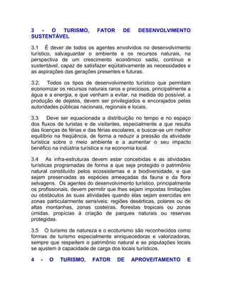 3  -  O  TURISMO,           FATOR      DE     DESENVOLVIMENTO
SUSTENTÁVEL

3.1 É dever de todos os agentes envolvidos no desenvolvimento
turístico, salvaguardar o ambiente e os recursos naturais, na
perspectiva de um crescimento econômico sadio, contínuo e
sustentável, capaz de satisfazer eqüitativamente as necessidades e
as aspirações das gerações presentes e futuras.

3.2. Todos os tipos de desenvolvimento turístico que permitam
economizar os recursos naturais raros e preciosos, principalmente a
água e a energia, e que venham a evitar, na medida do possível, a
produção de dejetos, devem ser privilegiados e encorajados pelas
autoridades públicas nacionais, regionais e locais.

3.3     Deve ser equacionada a distribuição no tempo e no espaço
dos fluxos de turistas e de visitantes, especialmente a que resulta
das licenças de férias e das férias escolares, e buscar-se um melhor
equilíbrio na freqüência, de forma a reduzir a pressão da atividade
turística sobre o meio ambiente e a aumentar o seu impacto
benéfico na indústria turística e na economia local.

3.4 As infra-estruturas devem estar concebidas e as atividades
turísticas programadas de forma a que seja protegido o patrimônio
natural constituído pelos ecossistemas e a biodiversidade, e que
sejam preservadas as espécies ameaçadas da fauna e da flora
selvagens. Os agentes do desenvolvimento turístico, principalmente
os profissionais, devem permitir que lhes sejam impostas limitações
ou obstáculos às suas atividades quando elas sejam exercidas em
zonas particularmente sensíveis: regiões desérticas, polares ou de
altas montanhas, zonas costeiras, florestas tropicais ou zonas
úmidas, propícias à criação de parques naturais ou reservas
protegidas.

3.5 O turismo de natureza e o ecoturismo são reconhecidos como
formas de turismo especialmente enriquecedoras e valorizadoras,
sempre que respeitem o patrimônio natural e as populações locais
se ajustem à capacidade de carga dos locais turísticos.

4   -   O   TURISMO,      FATOR     DE      APROVEITAMENTO        E
 