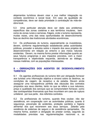 alojamentos turísticos devem visar a sua melhor integração no
contexto econômico e social local. Em caso de igualdade de
competências, deve ser dada prioridade à contratação de mão-de-
obra local.

5.3    Uma particular atenção deve ser dada aos problemas
específicos das zonas costeiras e aos territórios insulares, bem
como às zonas rurais e serranas, frágeis, onde o turismo representa,
muitas vezes, uma das raras oportunidades de desenvolvimento
face ao declínio das tradicionais atividades econômicas.

5.4 Os profissionais do turismo, especialmente os investidores,
devem, conforme regulamentação estabelecida pelas autoridades
públicas, proceder a estudos sobre o impacto dos seus projetos de
desenvolvimento em relação ao entorno e aos meios naturais
existentes. Devem, na mesma forma prestar informações quanto ao
seus futuros programas e aos impactos previstos, com a maior
transparência e objetividade requerida, abrindo-se ao diálogo,
nessas matérias, com as populações interessadas.


6 - OBRIGAÇÕES DOS AGENTES DE DESENVOLVIMENTO
TURÍSTICO

6.1 Os agentes profissionais do turismo têm por obrigação fornecer
aos turistas uma informação objetiva e sincera sobre os destinos, as
condições de viagem, de receptivo e de estadia. Devem ainda
assegurar uma transparência perfeita das cláusulas dos contratos
propostos aos seus clientes, tanto no que se refere a sua natureza,
preço e qualidade dos serviços que se comprometem fornecer, como
das contrapartidas financeiras que lhes incumbem em caso de ruptura
unilateral, por sua parte, dos referidos contratos.

6.2    Os profissionais do turismo, quando lhes couber, irão dar
assistência, em cooperação com as autoridades públicas, quanto ã
segurança, prevenção de acidentes, proteção sanitária e higiene
alimentar dos que recorrerem aos seus serviços. Zelarão pela
existência de sistemas de seguro e de assistência apropriados. Da
mesma forma, aceitam a obrigação de prestar contas, segundo as
modalidades previstas nas regulamentações nacionais e, se
 