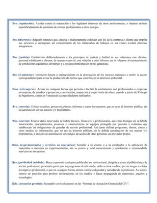 13ro. (reputación): Atentar contra la reputación o los legítimos intereses de otros profesionales, o intentar atribuir
injustificadamente la comisión de errores profesionales a otros colegas.
14to. (intereses): Adquirir intereses que, directa o indirectamente colindan con los de la empresa o cliente que emplea
sus servicios o encargases sin conocimiento de los interesados de trabajos en los cuales existan intereses
antagónicos.
15to. (justicia): Contravenir deliberadamente a los principios de justicia y lealtad en sus relaciones con clientes,
personal subalterno y obreros, de manera especial, con relación a estos últimos, en lo referente al mantenimiento
de condiciones equitativas de trabajo y a su justa participación en las ganancias.
16to (el ambiente): Intervenir directa o indirectamente en la destrucción de los recursos naturales u omitir la acción
correspondiente para evitar la producción de hechos que contribuyen al deterioro ambiental.
17mo. (extranjeros): Actuar en cualquier forma que permita o facilite la contratación con profesionales o empresas
extranjeras, de estudios o proyectos, construcción, inspección y supervisión de obras, cuando a juicio del Colegio
de Ingenieros, exista en Venezuela la capacidad para realizarlos.
18vo. (autoría): Utilizar estudios, proyectos, planos, informes u otros documentos, que no sean el dominio público, sin
la autorización de sus autores y/o propietarios.
19no. (secreto): Revelar datos reservados de índole técnico, financiero o profesionales, así como divulgar sin la debida
autorización, procedimientos, procesos o características de equipos protegido por patentes o contratos que
establezcan las obligaciones de guardas de secreto profesional. Así como utilizar programas, discos, cintas u
otros medios de información, que no sea de dominio público, sin la debida autorización de sus autores y/o
propietarios, o utilizar sin autorización de códigos de acceso de otras personas, en provecho propio.
20mo. (experimentación y servicios no necesarios): Someter a su cliente o a su empleador a la aplicación de
materiales o métodos en experimentación, sin su previo y total conocimiento y aprobación o recomendarle
servicios no necesarios.
21ro. (publicidad indebida): Hacer o permitir cualquier publicidad no institucional, dirigida a atraer al público hacia la
acción profesional, personal o participar en programas de televisión, radio u otros medios, que no tengan carácter
divulgativo profesional, o que en cualquier forma, ateten contra la dignidad y seriedad de la profesión. Así como,
valerse de posición para proferir declaraciones en los medios o hacer propaganda de materiales, equipos y
tecnologías.
22do. (actuación gremial): Incumplir con lo dispuesto en las “Normas de Actuación Gremial del CIV”.
 