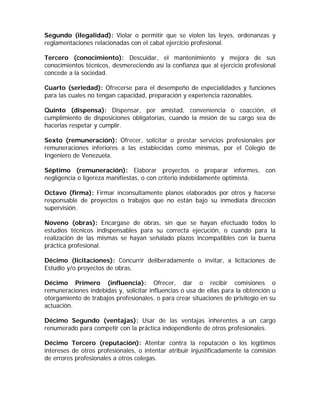 Segundo (ilegalidad): Violar o permitir que se violen las leyes, ordenanzas y reglamentaciones relacionadas con el cabal ejercicio profesional. 
Tercero (conocimiento): Descuidar, el mantenimiento y mejora de sus conocimientos técnicos, desmereciendo así la confianza que al ejercicio profesional concede a la sociedad. 
Cuarto (seriedad): Ofrecerse para el desempeño de especialidades y funciones para las cuales no tengan capacidad, preparación y experiencia razonables. 
Quinto (dispensa): Dispensar, por amistad, conveniencia o coacción, el cumplimiento de disposiciones obligatorias, cuando la misión de su cargo sea de hacerlas respetar y cumplir. 
Sexto (remuneración): Ofrecer, solicitar o prestar servicios profesionales por remuneraciones inferiores a las establecidas como mínimas, por el Colegio de Ingeniero de Venezuela. 
Séptimo (remuneración): Elaborar proyectos o preparar informes, con negligencia o ligereza manifiestas, o con criterio indebidamente optimista. 
Octavo (firma): Firmar inconsultamente planos elaborados por otros y hacerse responsable de proyectos o trabajos que no están bajo su inmediata dirección supervisión. 
Noveno (obras): Encargase de obras, sin que se hayan efectuado todos lo estudios técnicos indispensables para su correcta ejecución, o cuando para la realización de las mismas se hayan señalado plazos incompatibles con la buena práctica profesional. 
Décimo (licitaciones): Concurrir deliberadamente o invitar, a licitaciones de Estudio y/o proyectos de obras. 
Décimo Primero (influencia): Ofrecer, dar o recibir comisiones o remuneraciones indebidas y, solicitar influencias o usa de ellas para la obtención u otorgamiento de trabajos profesionales, o para crear situaciones de privilegio en su actuación. 
Décimo Segundo (ventajas): Usar de las ventajas inherentes a un cargo renumerado para competir con la práctica independiente de otros profesionales. 
Décimo Tercero (reputación): Atentar contra la reputación o los legítimos intereses de otros profesionales, o intentar atribuir injustificadamente la comisión de errores profesionales a otros colegas.  