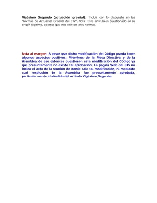 Vigésimo Segundo (actuación gremial): Incluir con lo dispuesto en las “Normas de Actuación Gremial del CIV”. Nota: Este artículo es cuestionado en su origen legítimo, además que nos existen tales normas. 
Nota al margen: A pesar que dicha modificación del Código pueda tener algunos aspectos positivos, Miembros de la Mesa Directiva y de la Asamblea de ese entonces cuestionan esta modificación del Código ya que presuntamente no existe tal aprobación. La página Web del CIV no indica el acta de la reunión de donde sale tal modificación, ni mediante cual resolución de la Asamblea fue presuntamente aprobada, particularmente el añadido del artículo Vigésimo Segundo. 