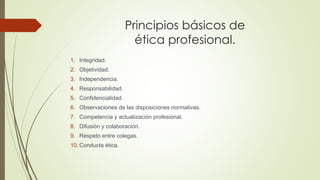 Principios básicos de
ética profesional.
1. Integridad.
2. Objetividad.
3. Independencia.
4. Responsabilidad.
5. Confidencialidad.
6. Observaciones de las disposiciones normativas.
7. Competencia y actualización profesional.
8. Difusión y colaboración.
9. Respeto entre colegas.
10. Conducta ética.
 