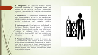 1. Integridad: El Contador Público deberá
mantener incólume su integridad moral. Se
espera de él, rectitud, probidad, honestidad,
dignidad y sinceridad, en cualquier circunstancia.
2. Objetividad: La objetividad representa ante
todo imparcialidad y actuación sin prejuicios en
todos los asuntos que corresponden al campo de
acción profesional del contador público.
3. Independencia: En el ejercicio profesional, el
Contador Público deberá tener y demostrar
absoluta independencia mental y de criterio con
respecto a cualquier interés que pudiere
considerarse incompatible con los principios de
integridad y objetividad.
4. Responsabilidad: Sin perjuicio de reconocer que
la responsabilidad, como principio de ética profesional,
se encuentra implícitamente comprendida en todas y
cada una de las normas de ética y reglas de conducta
del Contador Público, es conveniente y justificada su
mención expresa como principio para todos los niveles
de la actividad contable.
 