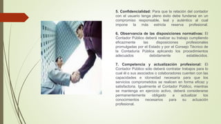 5. Confidencialidad: Para que la relación del contador
con el usuario tenga pleno éxito debe fundarse en un
compromiso responsable, leal y auténtico al cual
impone la más estricta reserva profesional.
6. Observancia de las disposiciones normativas: El
Contador Público deberá realizar su trabajo cumpliendo
eficazmente las disposiciones profesionales
promulgadas por el Estado y por el Consejo Técnico de
la Contaduría Pública aplicando los procedimientos
adecuados debidamente establecidos.
7. Competencia y actualización profesional: El
Contador Público sólo deberá contratar trabajos para lo
cual él o sus asociados o colaboradores cuenten con las
capacidades e idoneidad necesaria para que los
servicios comprometidos se realicen en forma eficaz y
satisfactoria. Igualmente el Contador Público, mientras
se mantenga en ejercicio activo, deberá considerarse
permanentemente obligado a actualizar los
conocimientos necesarios para su actuación
profesional.
 