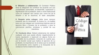 8. Difusión y colaboración: El Contador Público
tiene la obligación de contribuir de acuerdo con sus
posibilidades personales, al desarrollo, superación y
dignificación de la profesión, tanto a nivel institucional
como en cualquier otro campo que, como los de la
difusión o de la docencia, le sean asequibles.
9. Respeto entre colegas: debe tener siempre
presente que la sinceridad, la buena fe y la lealtad
para con sus colegas son condiciones básicas para el
ejercicio libre y honesto de la profesión y para la
convivencia pacífica, amistosa y cordial de sus
miembros.
10. Conducta ética: Deberá abstenerse de realizar
cualquier acto que pueda afectar negativamente la
buena reputación o repercutir en alguna forma en
descrédito de la profesión, tomando en cuenta que,
por la función social que implica el ejercicio de su
profesión, la importancia de la tarea que la sociedad
le encomienda como experto y la búsqueda de la
verdad en forma totalmente objetiva.
 