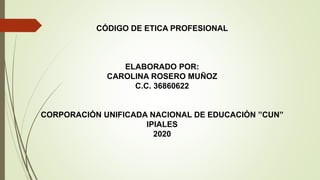 CÓDIGO DE ETICA PROFESIONAL
ELABORADO POR:
CAROLINA ROSERO MUÑOZ
C.C. 36860622
CORPORACIÓN UNIFICADA NACIONAL DE EDUCACIÓN ”CUN”
IPIALES
2020
 