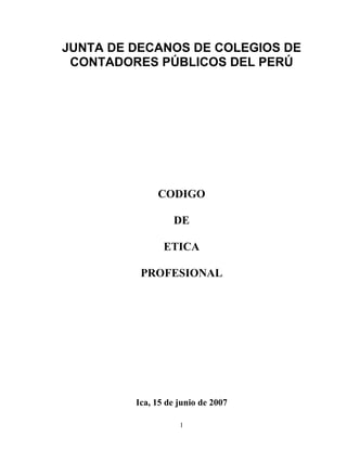 JUNTA DE DECANOS DE COLEGIOS DE
 CONTADORES PÚBLICOS DEL PERÚ




              CODIGO

                  DE

                ETICA

          PROFESIONAL




         Ica, 15 de junio de 2007

                    1
 
