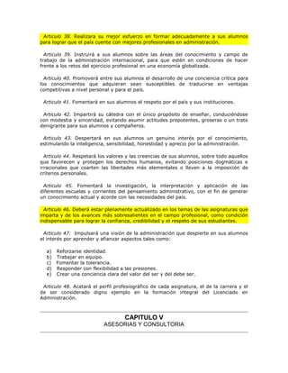 Articulo 38. Realizara su mejor esfuerzo en formar adecuadamente a sus alumnos
para lograr que el país cuente con mejores profesionales en administración.

  Articulo 39. Instruirá a sus alumnos sobre las áreas del conocimiento y campo de
trabajo de la administración internacional, para que estén en condiciones de hacer
frente a los retos del ejercicio profesional en una economía globalizada.

  Articulo 40. Promoverá entre sus alumnos el desarrollo de una conciencia crítica para
los conocimientos que adquieran sean susceptibles de traducirse en ventajas
competitivas a nivel personal y para el país.

 Articulo 41. Fomentará en sus alumnos el respeto por el país y sus instituciones.

 Articulo 42. Impartirá su cátedra con el único propósito de enseñar, conduciéndose
con modestia y sinceridad, evitando asumir actitudes prepotentes, groseras o un trato
denigrante para sus alumnos y compañeros.

 Articulo 43. Despertará en sus alumnos un genuino interés por el conocimiento,
estimulando la inteligencia, sensibilidad, honestidad y aprecio por la administración.

  Articulo 44. Respetará los valores y las creencias de sus alumnos, sobre todo aquellos
que favorecen y protegen los derechos humanos, evitando posiciones dogmáticas e
irracionales que coarten las libertades más elementales o lleven a la imposición de
criterios personales.

 Articulo 45. Fomentará la investigación, la interpretación y aplicación de las
diferentes escuelas y corrientes del pensamiento administrativo, con el fin de generar
un conocimiento actual y acorde con las necesidades del país.

  Articulo 46. Deberá estar plenamente actualizado en los temas de las asignaturas que
imparta y de los avances más sobresalientes en el campo profesional, como condición
indispensable para lograr la confianza, credibilidad y el respeto de sus estudiantes.

 Articulo 47. Impulsará una visión de la administración que despierte en sus alumnos
el interés por aprender y afianzar aspectos tales como:

  a) Reforzarse identidad.
  b) Trabajar en equipo.
  c) Fomentar la tolerancia.
  d) Responder con flexibilidad a las presiones.
  e) Crear una conciencia clara del valor del ser y del debe ser.

 Articulo 48. Acatará el perfil profesiográfico de cada asignatura, el de la carrera y el
de ser considerado digno ejemplo en la formación integral del Licenciado en
Administración.



                                    CAPITULO V
                           ASESORIAS Y CONSULTORIA
 