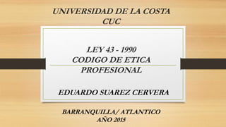 UNIVERSIDAD DE LA COSTA
CUC
LEY 43 - 1990
CODIGO DE ETICA
PROFESIONAL
EDUARDO SUAREZ CERVERA
BARRANQUILLA/ ATLANTICO
AÑO 2015
 