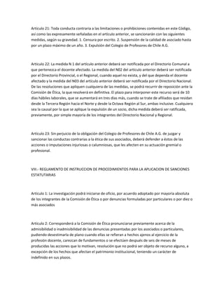 Artículo 21: Toda conducta contraria a las limitaciones o prohibiciones contenidas en este Código,
así como las expresamente señaladas en el artículo anterior, se sancionarán con las siguientes
medidas, según su gravedad. 1. Censura por escrito. 2. Suspensión de la calidad de asociado hasta
por un plazo máximo de un año. 3. Expulsión del Colegio de Profesores de Chile A.G.
Artículo 22: La medida N 1 del artículo anterior deberá ser notificada por el Directorio Comunal a
que pertenezca el docente afectado. La medida del N02 del artículo anterior deberá ser notificada
por el Directorio Provincial, o el Regional, cuando aquel no exista, y del que dependa el docente
afectado y la medida del N03 del artículo anterior deberá ser notificada por el Directorio Nacional.
De las resoluciones que apliquen cualquiera de las medidas, se podrá recurrir de reposición ante la
Comisión de Ética, la que resolverá en definitiva. El plazo para interponer este recurso será de 10
días hábiles laborales, que se aumentará en tres días más, cuando se trate de afiliados que residan
desde la Tercera Región hacia el Norte y desde la Octava Región al Sur, ambas inclusive. Cualquiera
sea la causal por la que se aplique la expulsión de un socio, dicha medida deberá ser ratificada,
previamente, por simple mayoría de los integrantes del Directorio Nacional y Regional.
Artículo 23: Sin perjuicio de la obligación del Colegio de Profesores de Chile A.G. de juzgar y
sancionar las conductas contrarias a la ética de sus asociados, deberá defender a éstos de las
acciones o imputaciones injuriosas o calumniosas, que les afecten en su actuación gremial o
profesional.
VIII.- REGLAMENTO DE INSTRUCCION DE PROCEDIMIENTOS PARA LA APLICACION DE SANCIONES
ESTATUTARIAS
Artículo 1: La investigación podrá iniciarse de oficio, por acuerdo adoptado por mayoría absoluta
de los integrantes de la Comisión de Ética o por denuncias formuladas por particulares o por diez o
más asociados
Artículo 2: Corresponderá a la Comisión de Ética pronunciarse previamente acerca de la
admisibilidad o inadmisibilidad de las denuncias presentadas por los asociados o particulares,
pudiendo desestimarla de plano cuando ellas se refieran a hechos ajenos al ejercicio de la
profesión docente, carezcan de fundamentos o se efectúen después de seis de meses de
producidas las acciones que lo motivan, resolución que no podrá ser objeto de recurso alguno, a
excepción de los hechos que afectan el patrimonio institucional, teniendo un carácter de
indefinido en sus plazos.
 