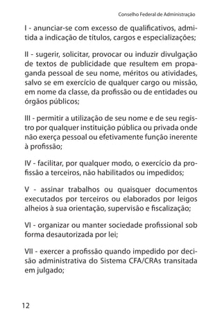 12
Conselho Federal de Administração
I - anunciar-se com excesso de qualificativos, admi-
tida a indicação de títulos, cargos e especializações;
II - sugerir, solicitar, provocar ou induzir divulgação
de textos de publicidade que resultem em propa-
ganda pessoal de seu nome, méritos ou atividades,
salvo se em exercício de qualquer cargo ou missão,
em nome da classe, da profissão ou de entidades ou
órgãos públicos;
III - permitir a utilização de seu nome e de seu regis-
tro por qualquer instituição pública ou privada onde
não exerça pessoal ou efetivamente função inerente
à profissão;
IV - facilitar, por qualquer modo, o exercício da pro-
fissão a terceiros, não habilitados ou impedidos;
V - assinar trabalhos ou quaisquer documentos
executados por terceiros ou elaborados por leigos
alheios à sua orientação, supervisão e fiscalização;
VI - organizar ou manter sociedade profissional sob
forma desautorizada por lei;
VII - exercer a profissão quando impedido por deci-
são administrativa do Sistema CFA/CRAs transitada
em julgado;
 