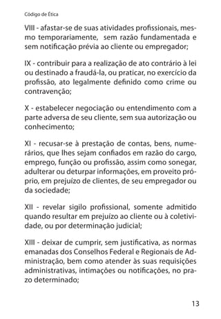 13
Código de Ética
VIII - afastar-se de suas atividades profissionais, mes-
mo temporariamente, sem razão fundamentada e
sem notificação prévia ao cliente ou empregador;
IX - contribuir para a realização de ato contrário à lei
ou destinado a fraudá-la, ou praticar, no exercício da
profissão, ato legalmente definido como crime ou
contravenção;
X - estabelecer negociação ou entendimento com a
parte adversa de seu cliente, sem sua autorização ou
conhecimento;
XI - recusar-se à prestação de contas, bens, nume-
rários, que lhes sejam confiados em razão do cargo,
emprego, função ou profissão, assim como sonegar,
adulterar ou deturpar informações, em proveito pró-
prio, em prejuízo de clientes, de seu empregador ou
da sociedade;
XII - revelar sigilo profissional, somente admitido
quando resultar em prejuízo ao cliente ou à coletivi-
dade, ou por determinação judicial;
XIII - deixar de cumprir, sem justificativa, as normas
emanadas dos Conselhos Federal e Regionais de Ad-
ministração, bem como atender às suas requisições
administrativas, intimações ou notificações, no pra-
zo determinado;
 